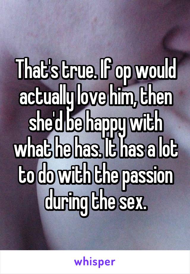 That's true. If op would actually love him, then she'd be happy with what he has. It has a lot to do with the passion during the sex.