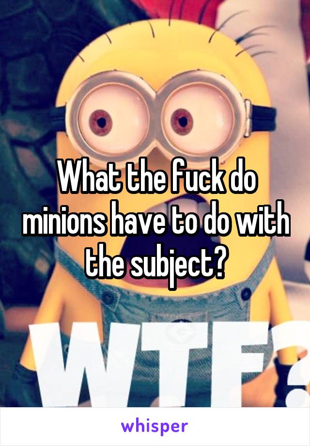 What the fuck do minions have to do with the subject?