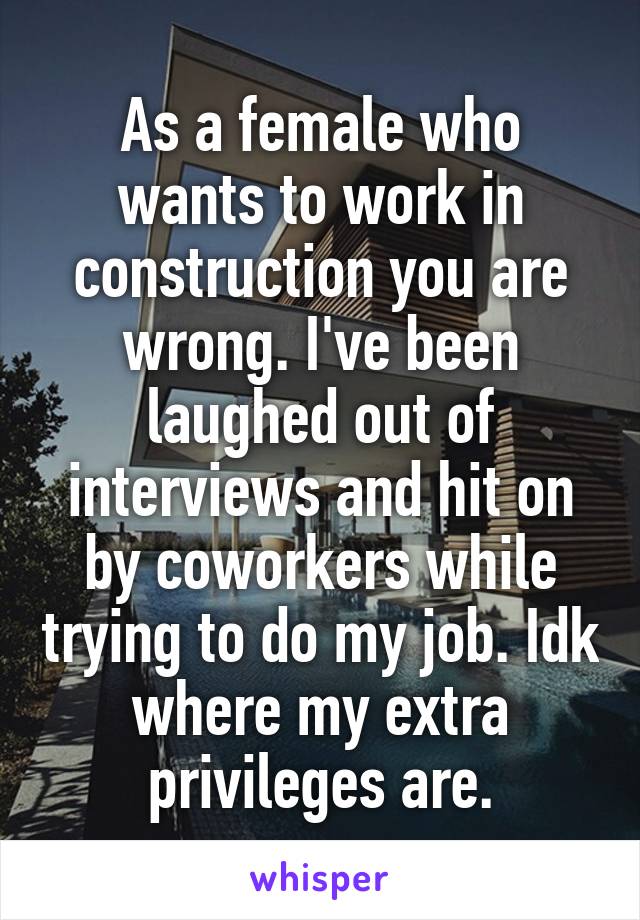 As a female who wants to work in construction you are wrong. I've been laughed out of interviews and hit on by coworkers while trying to do my job. Idk where my extra privileges are.