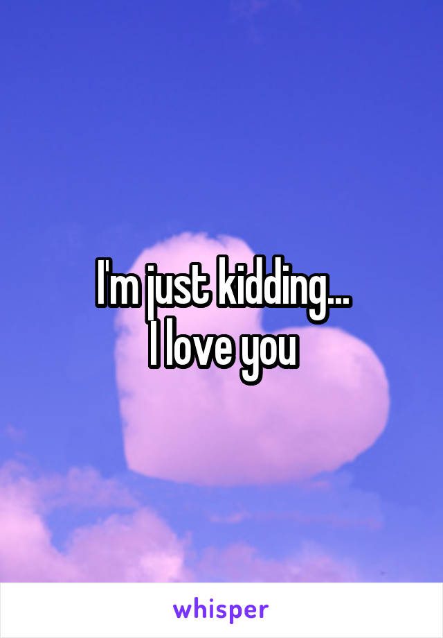 I'm just kidding...
I love you