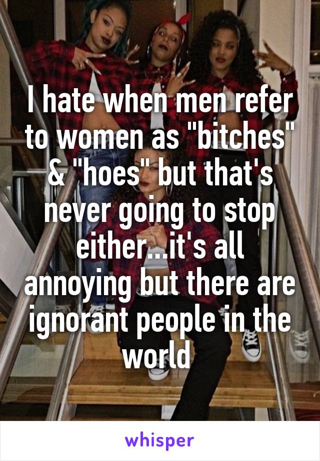 I hate when men refer to women as "bitches" & "hoes" but that's never going to stop either...it's all annoying but there are ignorant people in the world 