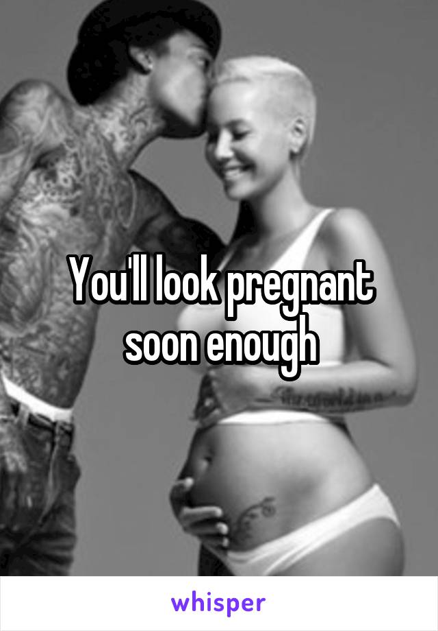 You'll look pregnant soon enough