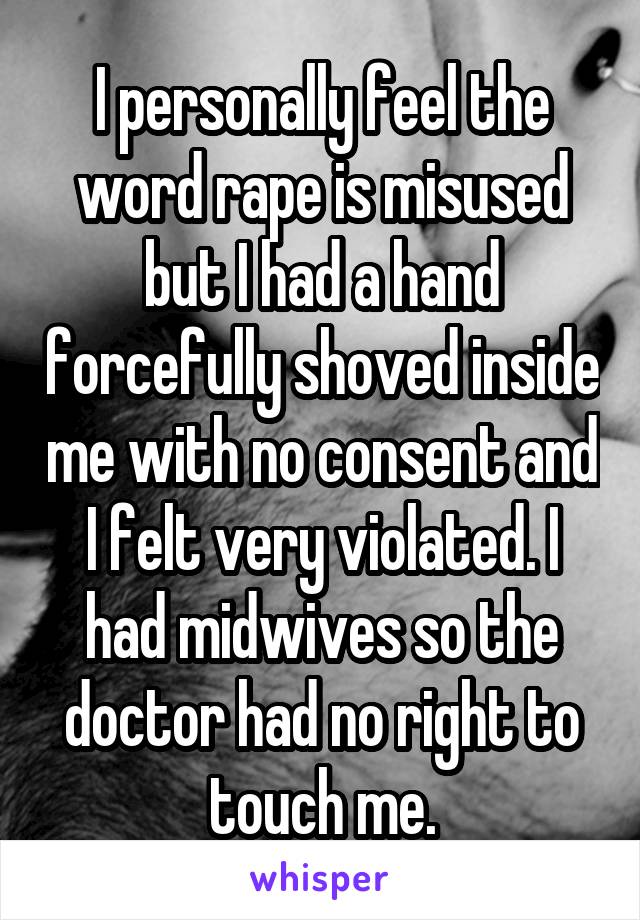 I personally feel the word rape is misused but I had a hand forcefully shoved inside me with no consent and I felt very violated. I had midwives so the doctor had no right to touch me.