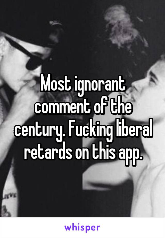 Most ignorant comment of the century. Fucking liberal retards on this app.