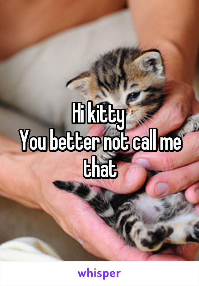 Hi kitty 
You better not call me that