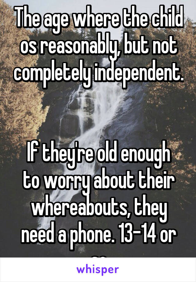 The age where the child os reasonably, but not completely independent. 

If they're old enough to worry about their whereabouts, they need a phone. 13-14 or so