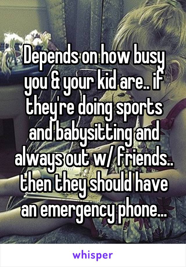 Depends on how busy you & your kid are.. if they're doing sports and babysitting and always out w/ friends.. then they should have an emergency phone...