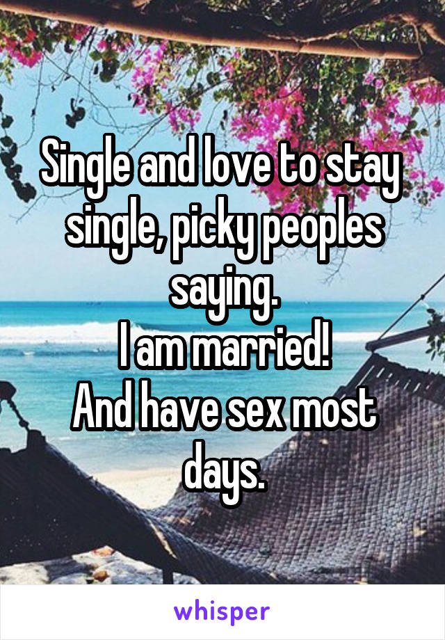 Single and love to stay  single, picky peoples saying.
I am married!
And have sex most days.