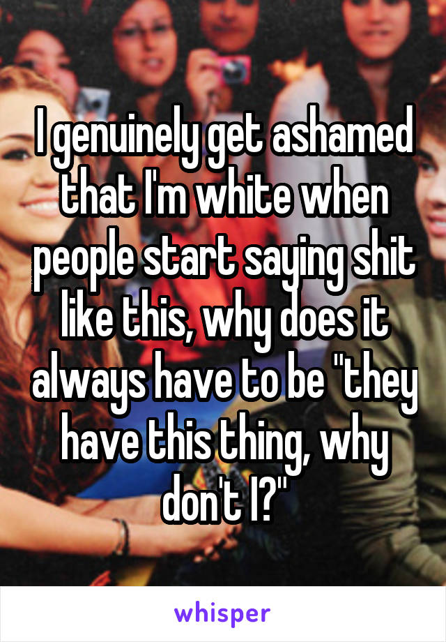 I genuinely get ashamed that I'm white when people start saying shit like this, why does it always have to be "they have this thing, why don't I?"