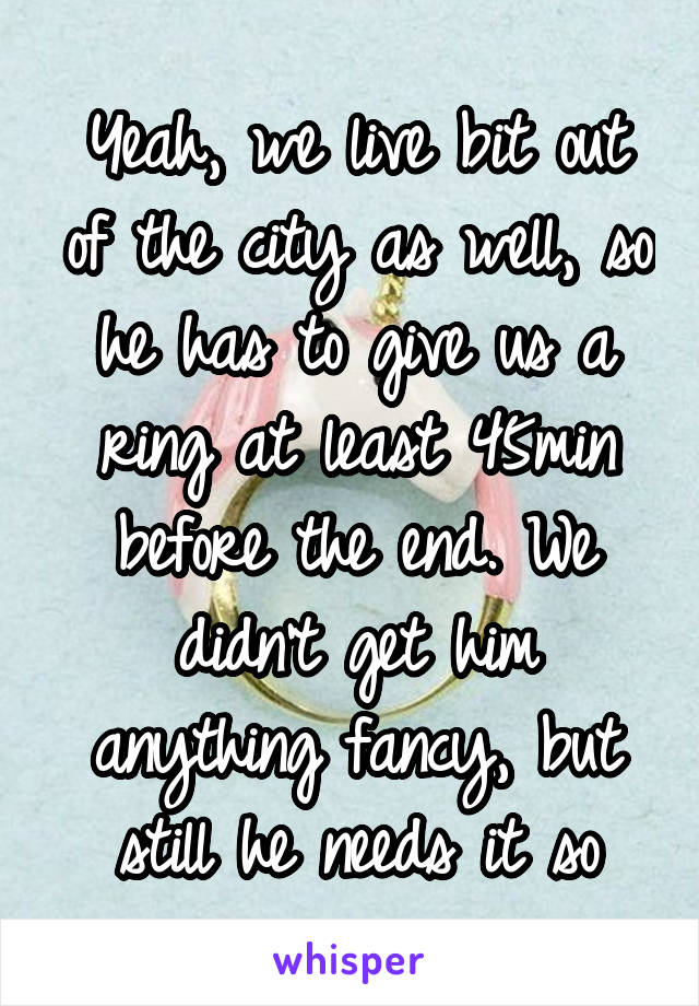 Yeah, we live bit out of the city as well, so he has to give us a ring at least 45min before the end. We didn't get him anything fancy, but still he needs it so