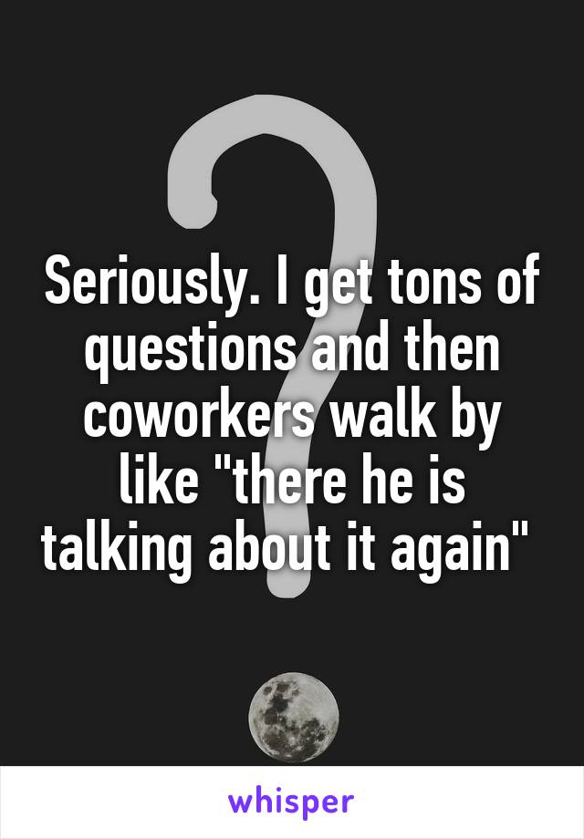 Seriously. I get tons of questions and then coworkers walk by like "there he is talking about it again" 