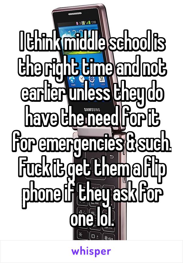 I think middle school is the right time and not earlier unless they do have the need for it for emergencies & such. Fuck it get them a flip phone if they ask for one lol.