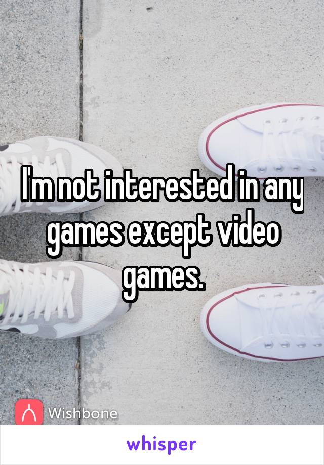 I'm not interested in any games except video games.