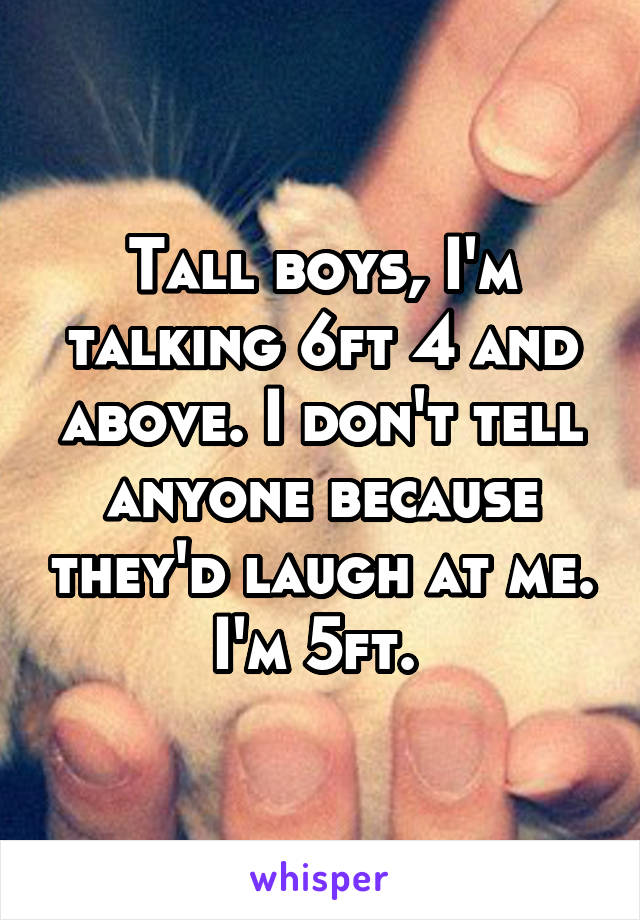 Tall boys, I'm talking 6ft 4 and above. I don't tell anyone because they'd laugh at me. I'm 5ft. 