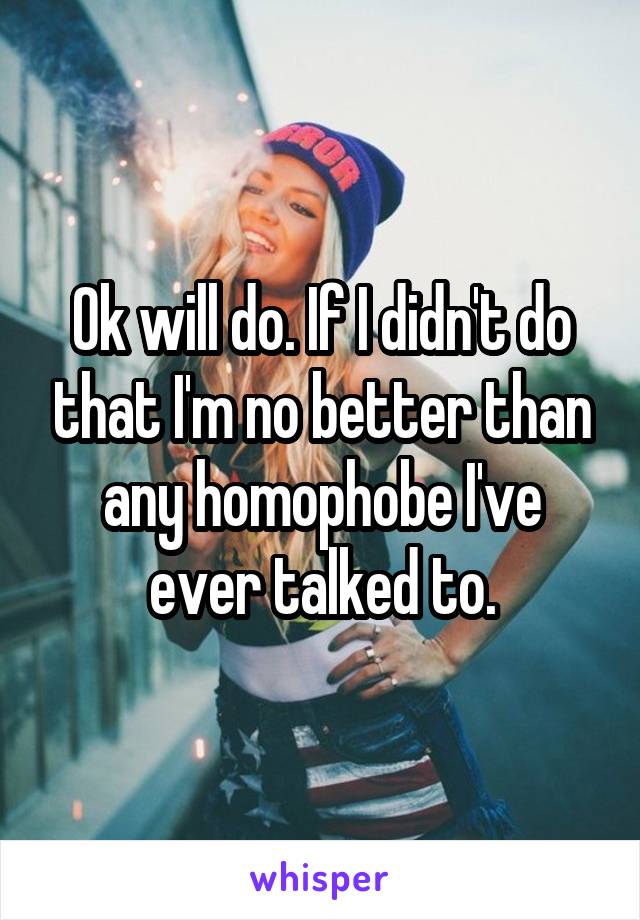 Ok will do. If I didn't do that I'm no better than any homophobe I've ever talked to.