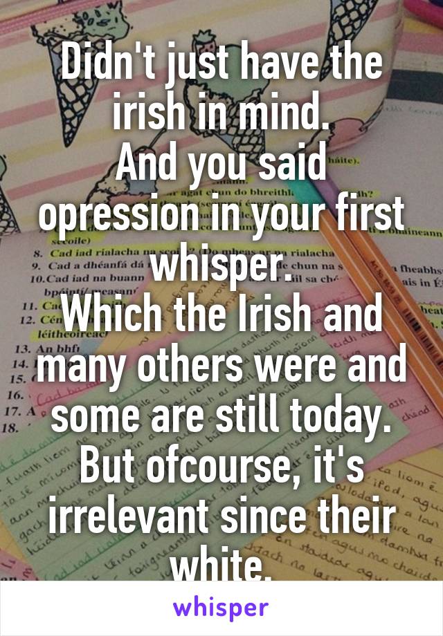 Didn't just have the irish in mind.
And you said opression in your first whisper.
Which the Irish and many others were and some are still today.
But ofcourse, it's irrelevant since their white.