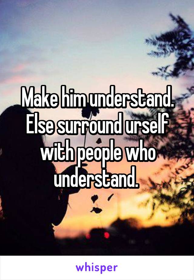 Make him understand. Else surround urself with people who understand. 