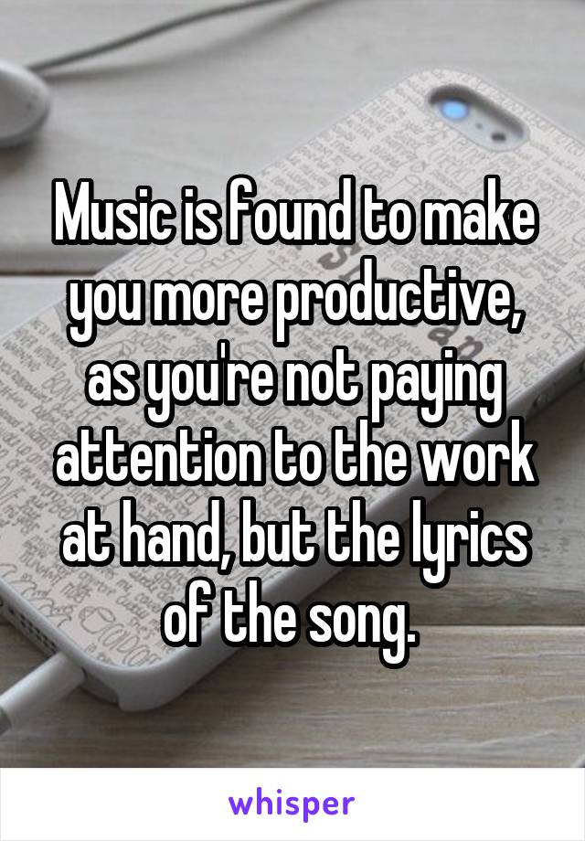 Music is found to make you more productive, as you're not paying attention to the work at hand, but the lyrics of the song. 