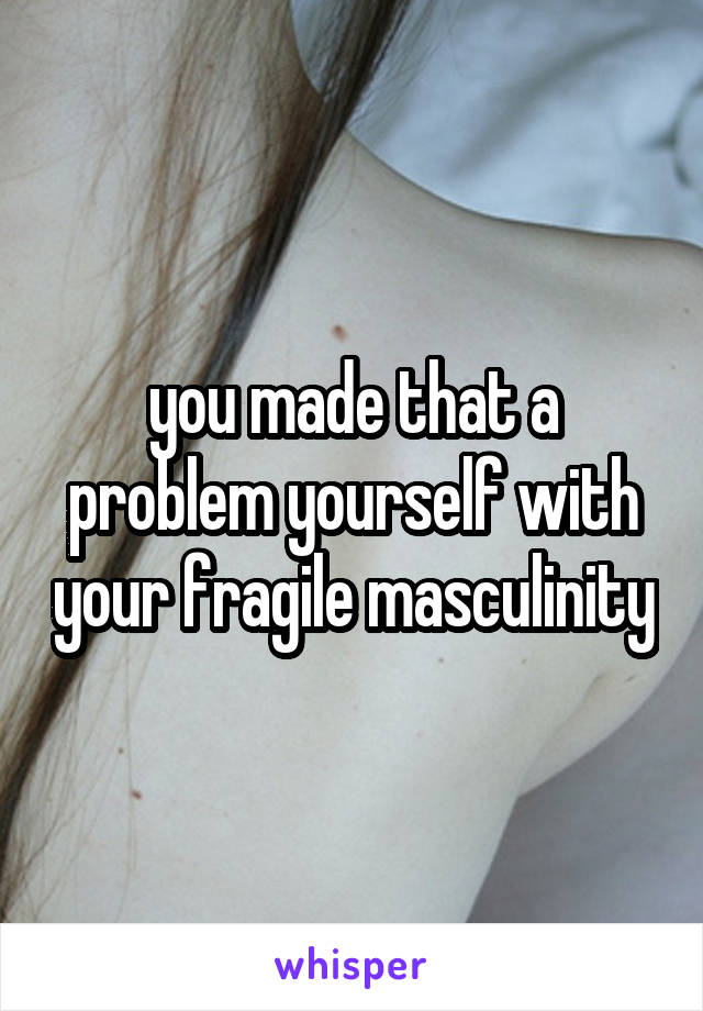 you made that a problem yourself with your fragile masculinity