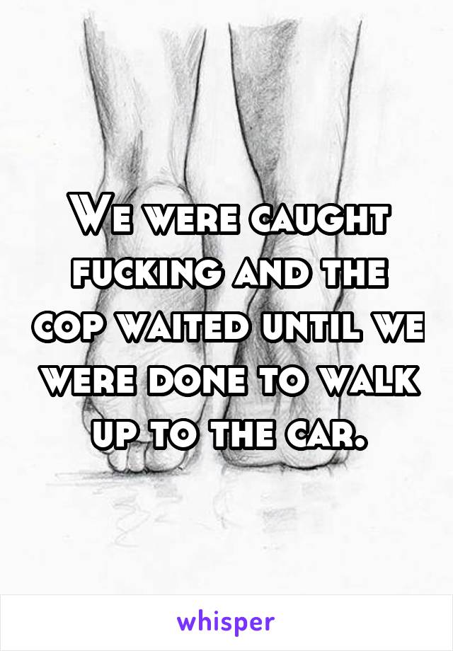 We were caught fucking and the cop waited until we were done to walk up to the car.