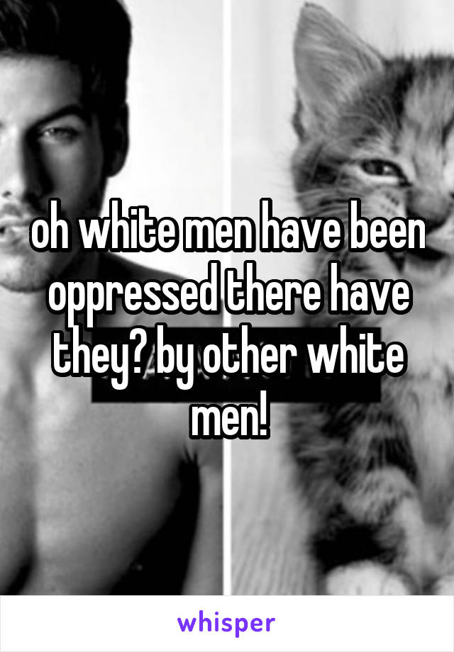 oh white men have been oppressed there have they? by other white men!