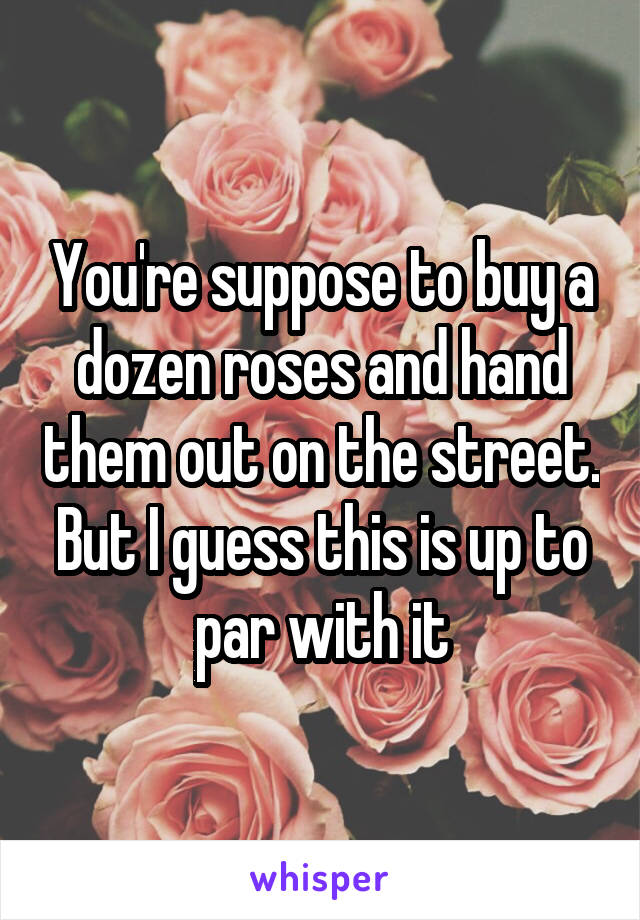 You're suppose to buy a dozen roses and hand them out on the street. But I guess this is up to par with it