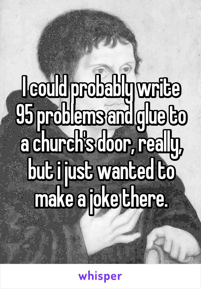 I could probably write 95 problems and glue to a church's door, really, but i just wanted to make a joke there.