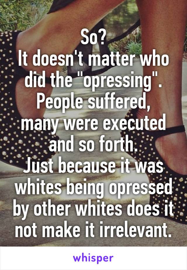 So?
It doesn't matter who did the "opressing".
People suffered, many were executed and so forth.
Just because it was whites being opressed by other whites does it not make it irrelevant.