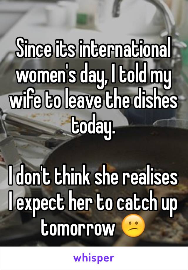 Since its international women's day, I told my wife to leave the dishes today.

I don't think she realises I expect her to catch up tomorrow 😕