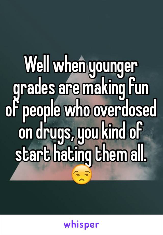 Well when younger grades are making fun of people who overdosed on drugs, you kind of start hating them all. 😒