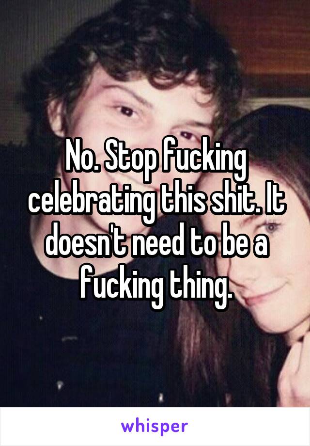 No. Stop fucking celebrating this shit. It doesn't need to be a fucking thing.