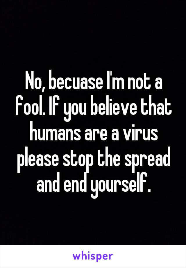 No, becuase I'm not a fool. If you believe that humans are a virus please stop the spread and end yourself.