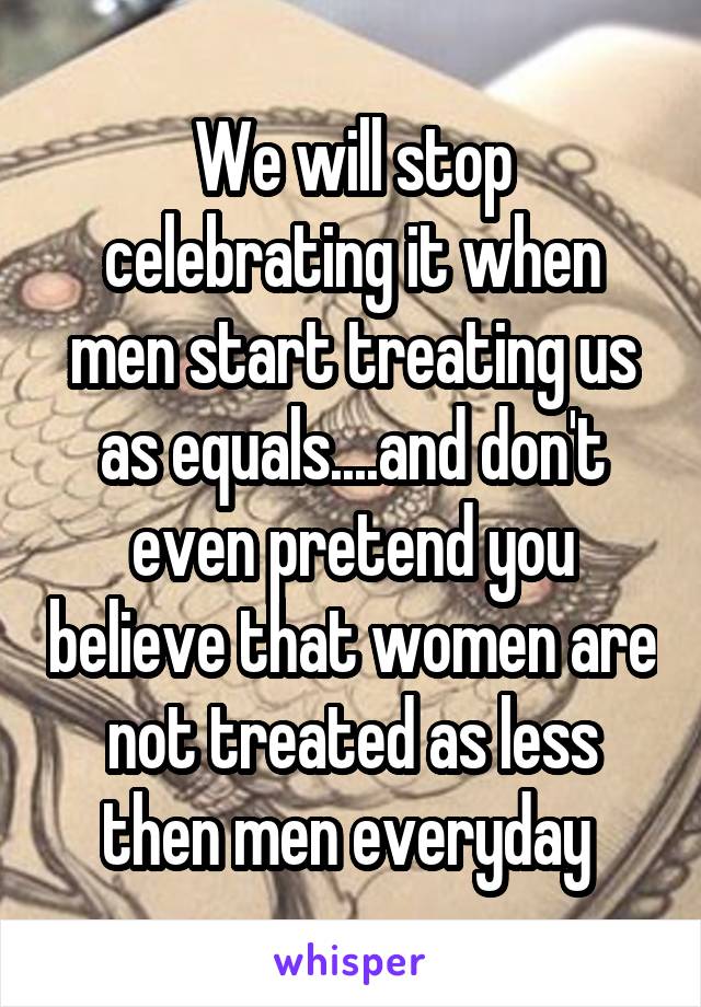 We will stop celebrating it when men start treating us as equals....and don't even pretend you believe that women are not treated as less then men everyday 