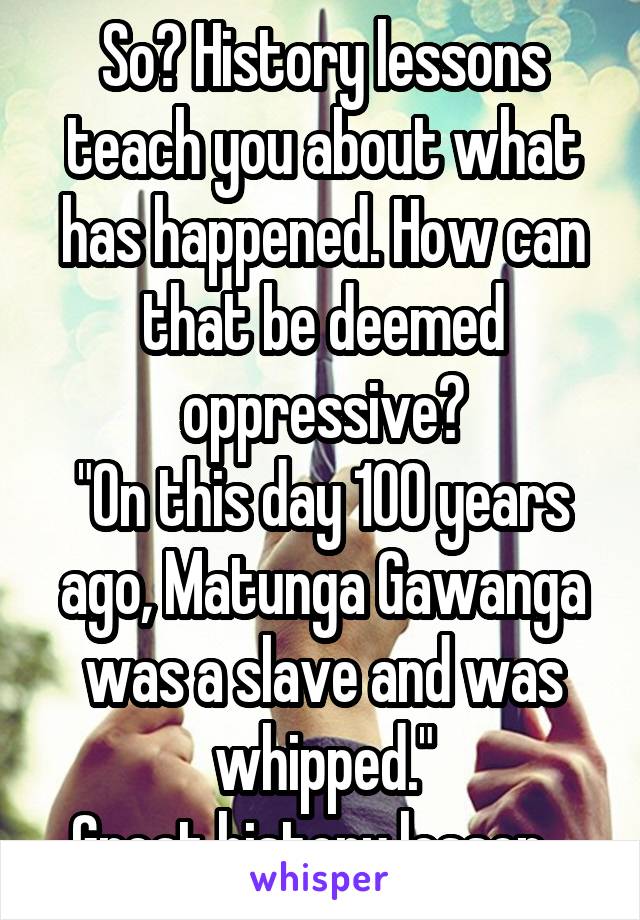 So? History lessons teach you about what has happened. How can that be deemed oppressive?
"On this day 100 years ago, Matunga Gawanga was a slave and was whipped."
Great history lesson...