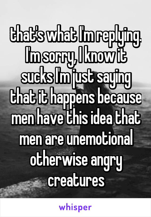 that's what I'm replying. I'm sorry, I know it sucks I'm just saying that it happens because men have this idea that men are unemotional otherwise angry creatures