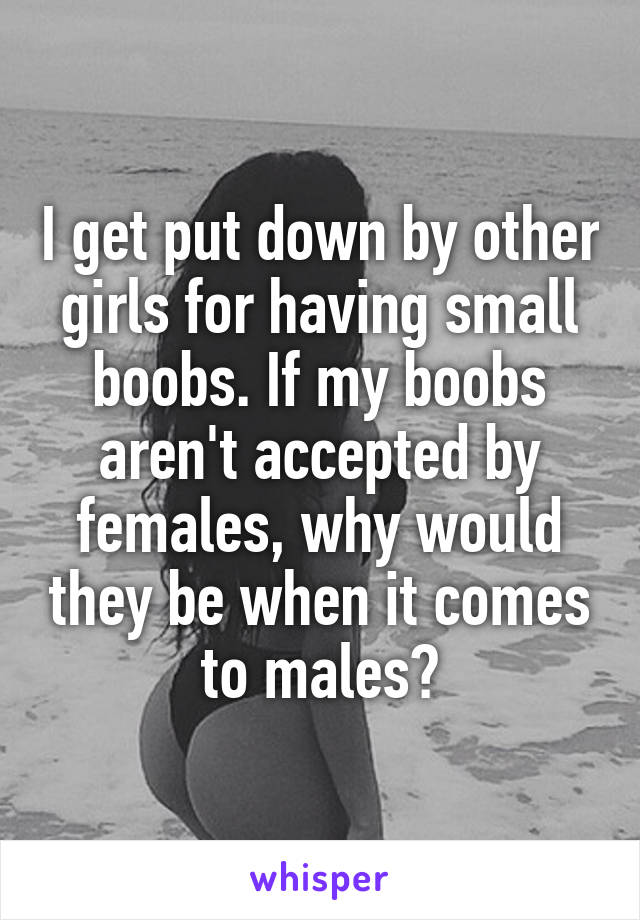 I get put down by other girls for having small boobs. If my boobs aren't accepted by females, why would they be when it comes to males?