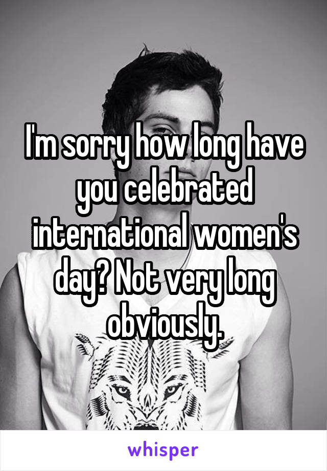 I'm sorry how long have you celebrated international women's day? Not very long obviously.