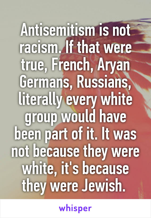 Antisemitism is not racism. If that were true, French, Aryan Germans, Russians, literally every white group would have been part of it. It was not because they were white, it's because they were Jewish. 