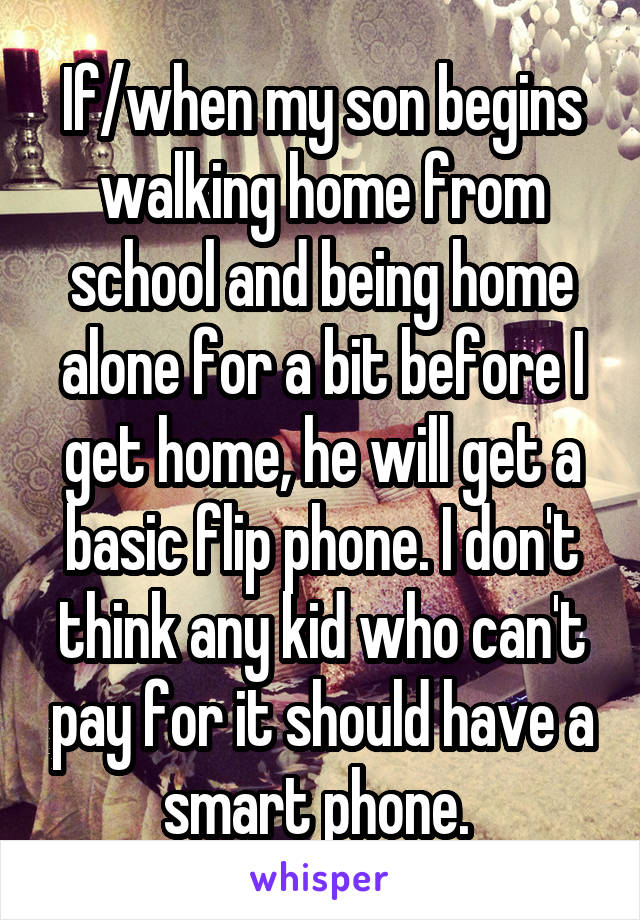 If/when my son begins walking home from school and being home alone for a bit before I get home, he will get a basic flip phone. I don't think any kid who can't pay for it should have a smart phone. 