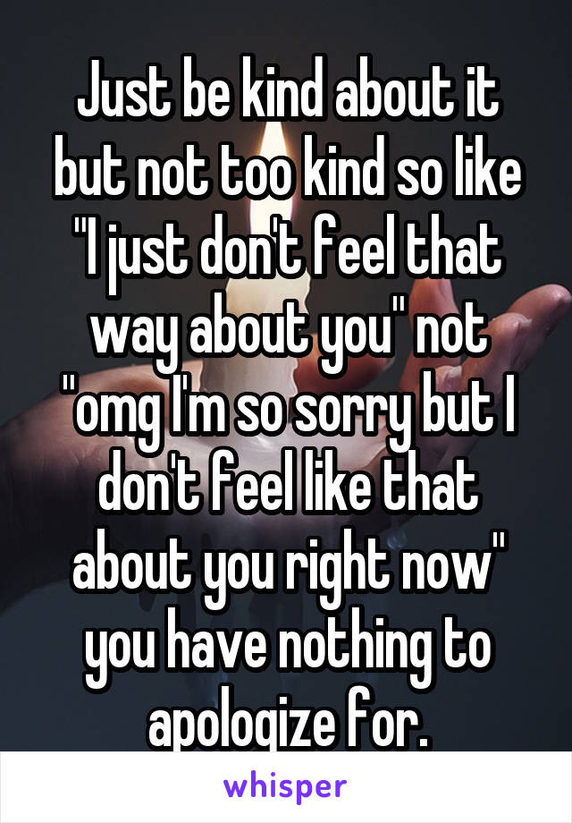 Just be kind about it but not too kind so like "I just don't feel that way about you" not "omg I'm so sorry but I don't feel like that about you right now" you have nothing to apologize for.