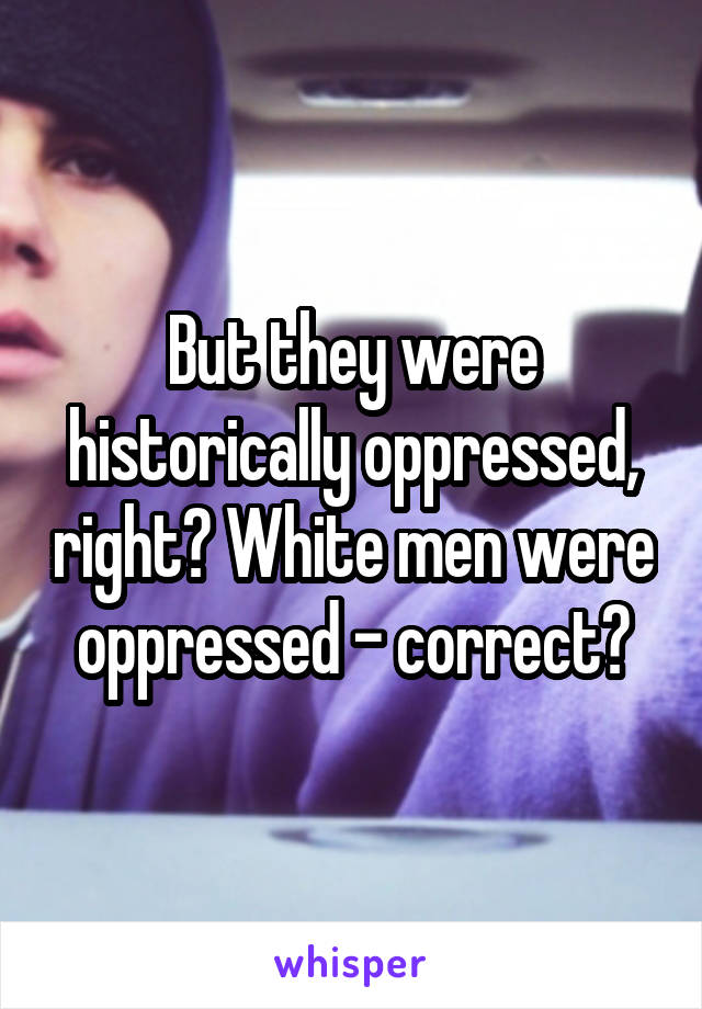 But they were historically oppressed, right? White men were oppressed - correct?