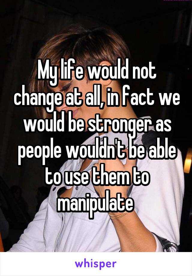 My life would not change at all, in fact we would be stronger as people wouldn't be able to use them to manipulate 