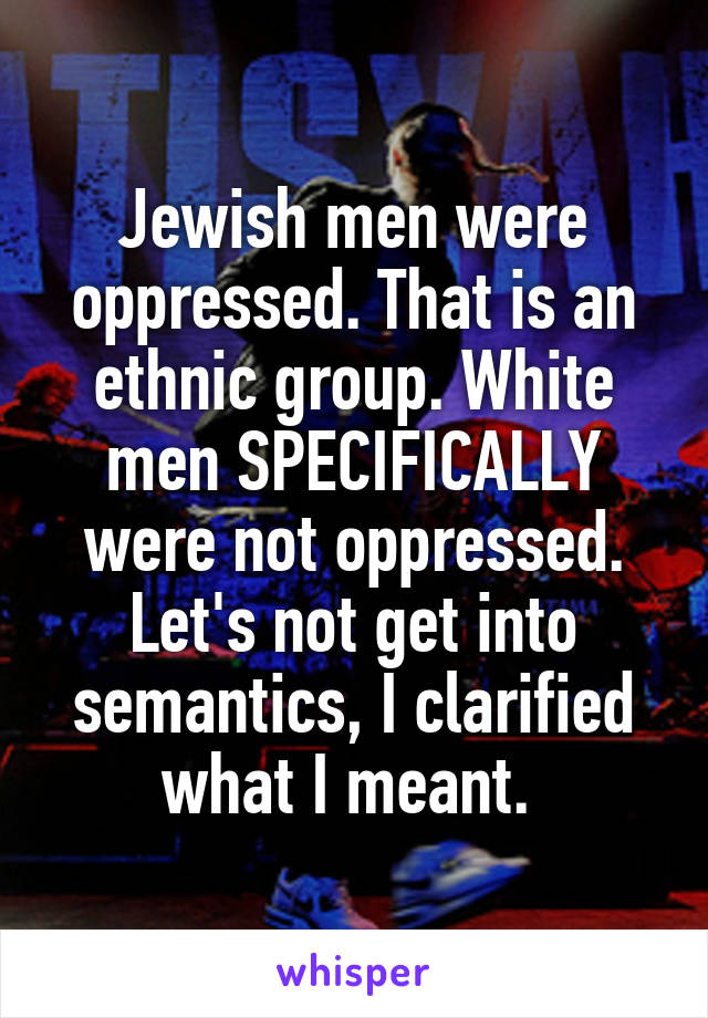 Jewish men were oppressed. That is an ethnic group. White men SPECIFICALLY were not oppressed. Let's not get into semantics, I clarified what I meant. 