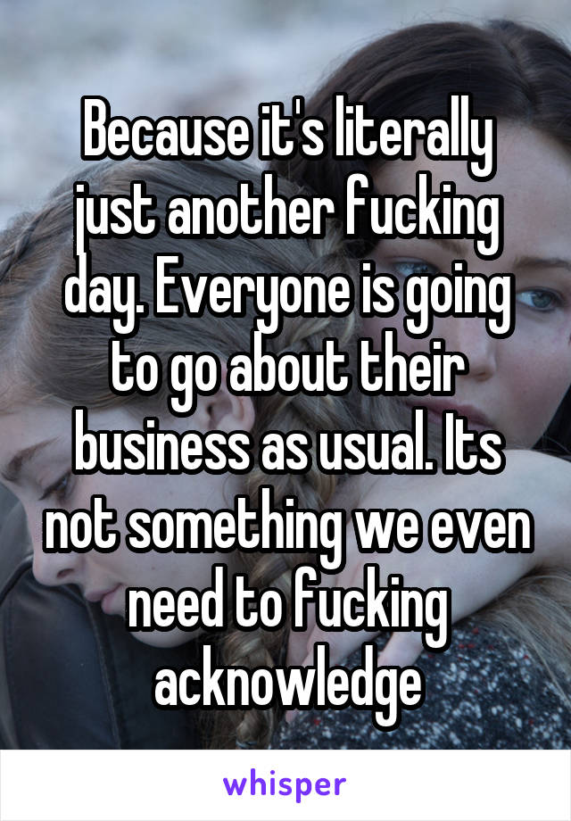 Because it's literally just another fucking day. Everyone is going to go about their business as usual. Its not something we even need to fucking acknowledge