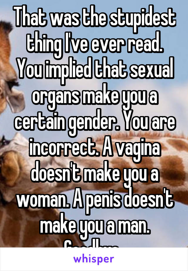 That was the stupidest thing I've ever read. You implied that sexual organs make you a certain gender. You are incorrect. A vagina doesn't make you a woman. A penis doesn't make you a man. Goodbye. 