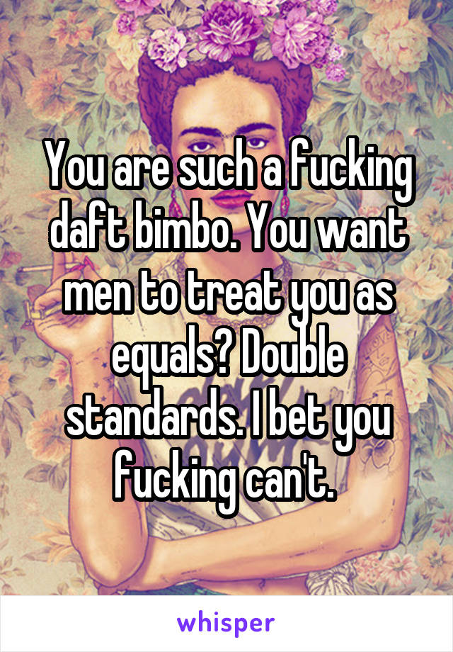 You are such a fucking daft bimbo. You want men to treat you as equals? Double standards. I bet you fucking can't. 