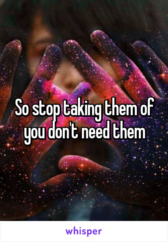 So stop taking them of you don't need them