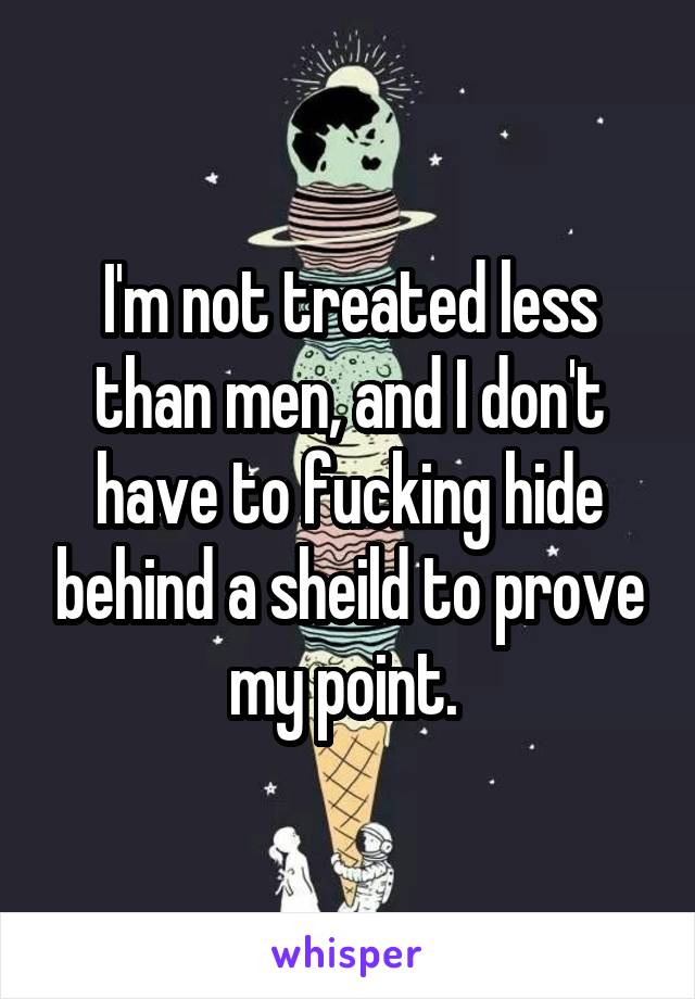 I'm not treated less than men, and I don't have to fucking hide behind a sheild to prove my point. 