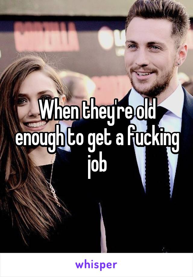 When they're old enough to get a fucking job