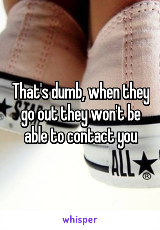 That's dumb, when they go out they won't be able to contact you